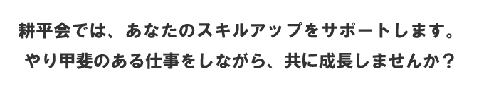 耕平会では、あなたのスキルアップをサポートします。 やり甲斐のある仕事をしながら、共に成長していきましょう。